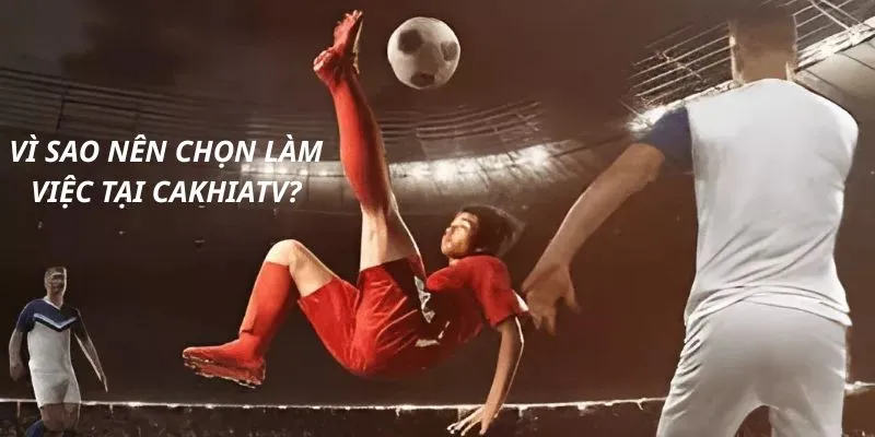 Vì sao nên chọn làm việc tại Cakhiatv?